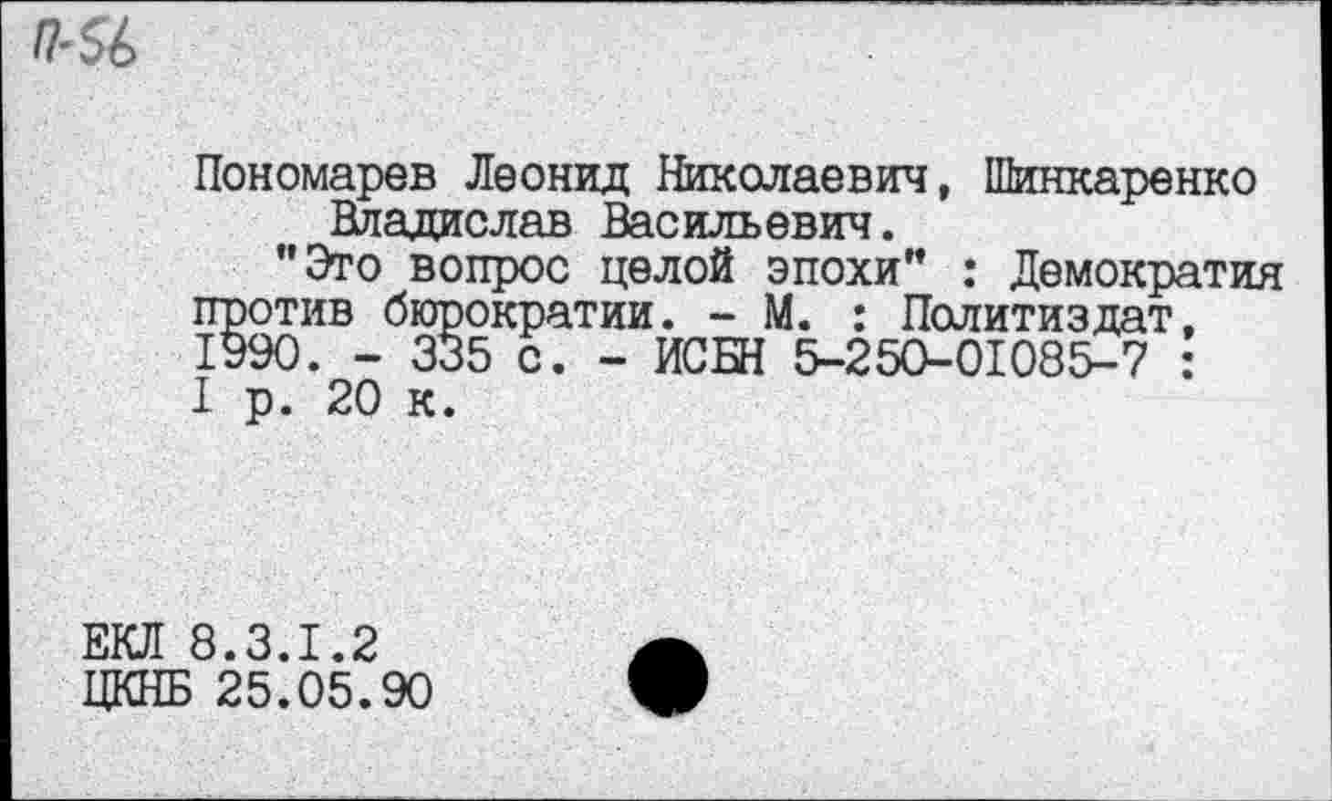 ﻿Пономарев Леонид Николаевич, Шинкаренко Владислав Васильевич.
"Это вопрос целой эпохи" : Демократия против бюрократии. - М. : Политиздат, 1990. - 335 с. - ИСБН 5-250-01085-7 : 1 р. 20 к.
ЕКЛ 8.3.1.2 ЦКНБ 25.05.90